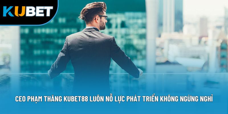 CEO Phạm Thăng Kubet88 luôn nỗ lực phát triển không ngừng nghỉ
